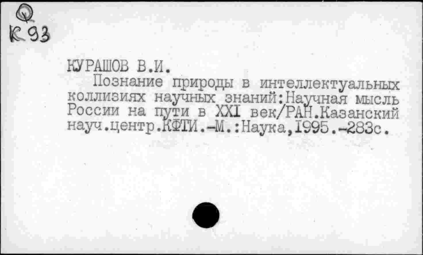 ﻿0,
КУРАШОВ В.И.
Познание природы в интеллектуальных коллизиях научных знаний:Научная мысль России на пути в XXI век/РАН.Казанский науч.центрЖФТИ. -М.:Наука,1995.-283с.